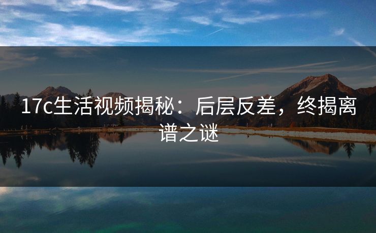 17c生活视频揭秘：后层反差，终揭离谱之谜