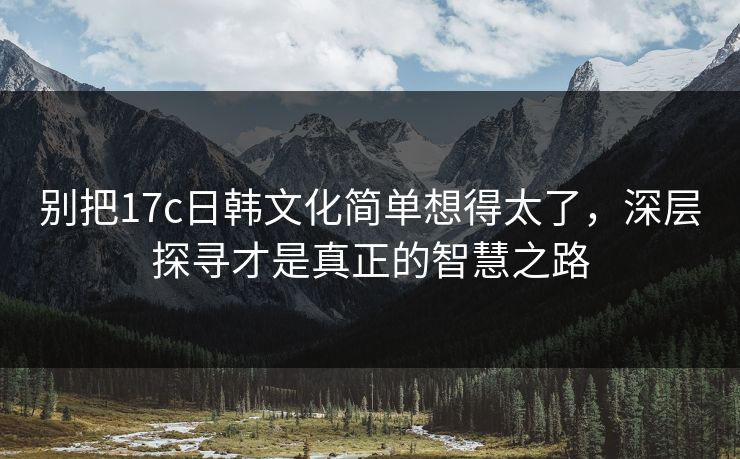 别把17c日韩文化简单想得太了，深层探寻才是真正的智慧之路