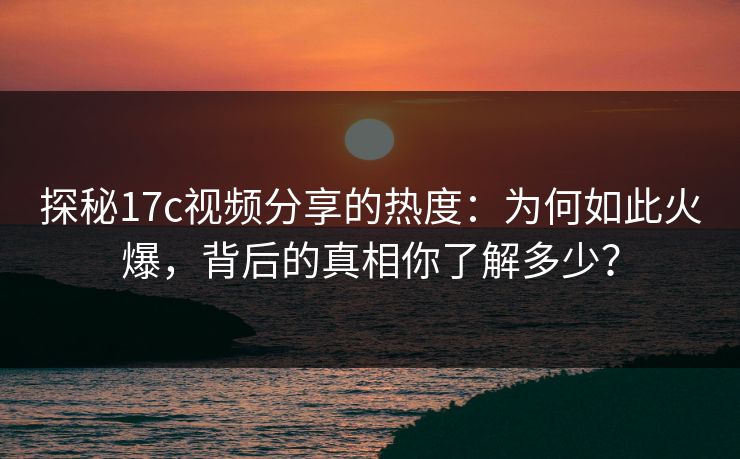 探秘17c视频分享的热度：为何如此火爆，背后的真相你了解多少？