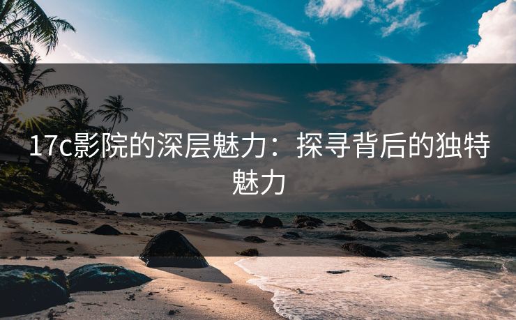 17c影院的深层魅力：探寻背后的独特魅力