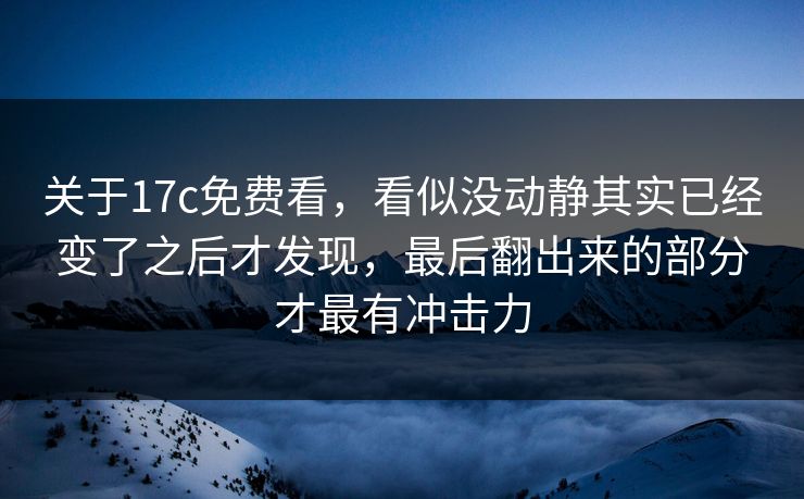 关于17c免费看，看似没动静其实已经变了之后才发现，最后翻出来的部分才最有冲击力