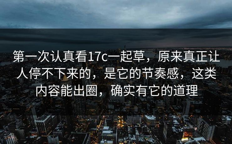 第一次认真看17c一起草，原来真正让人停不下来的，是它的节奏感，这类内容能出圈，确实有它的道理