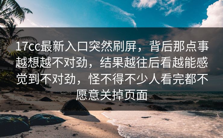 17cc最新入口突然刷屏，背后那点事越想越不对劲，结果越往后看越能感觉到不对劲，怪不得不少人看完都不愿意关掉页面
