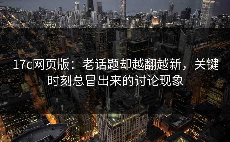 17c网页版：老话题却越翻越新，关键时刻总冒出来的讨论现象
