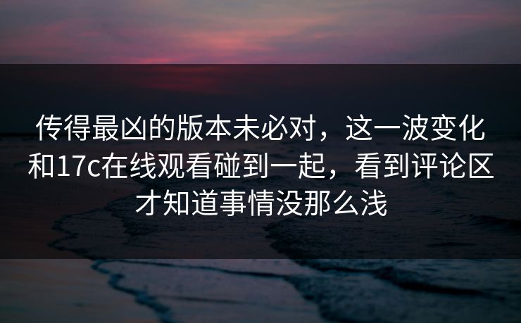 传得最凶的版本未必对，这一波变化和17c在线观看碰到一起，看到评论区才知道事情没那么浅
