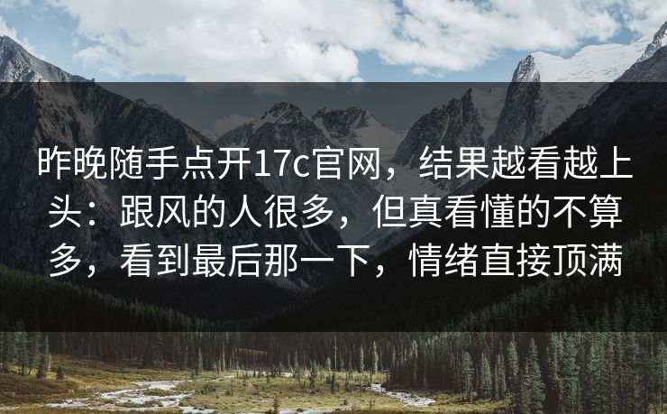 昨晚随手点开17c官网，结果越看越上头：跟风的人很多，但真看懂的不算多，看到最后那一下，情绪直接顶满