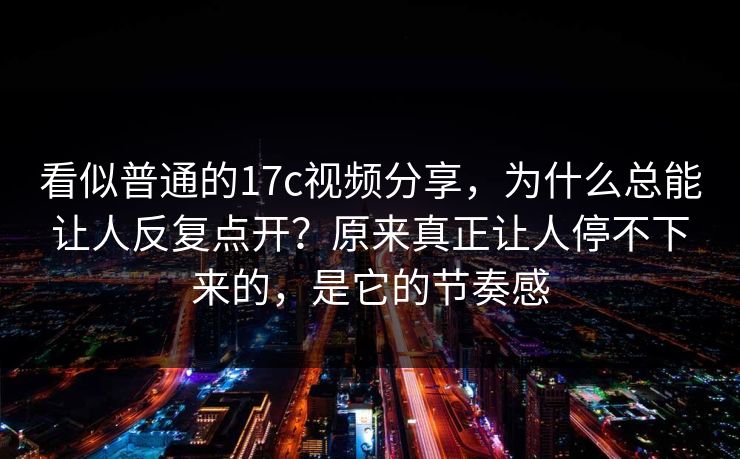看似普通的17c视频分享，为什么总能让人反复点开？原来真正让人停不下来的，是它的节奏感