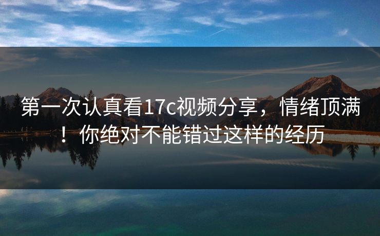 第一次认真看17c视频分享，情绪顶满！你绝对不能错过这样的经历
