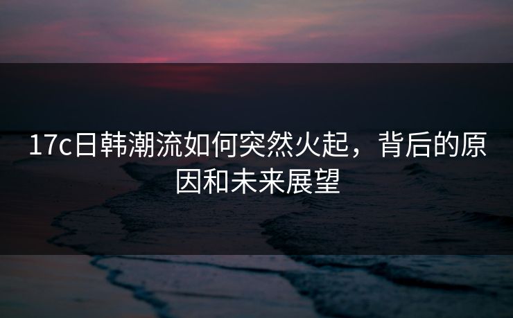 17c日韩潮流如何突然火起，背后的原因和未来展望