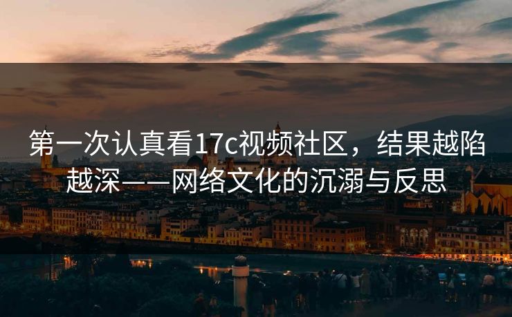 第一次认真看17c视频社区,结果越陷越深——网络文化的沉溺与反思 第一次认真看17c视频社区,结果越陷越深——网络文化的沉溺与反思