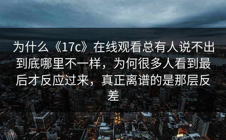 为什么《17c》在线观看总有人说不出到底哪里不一样，为何很多人看到最后才反应过来，真正离谱的是那层反差