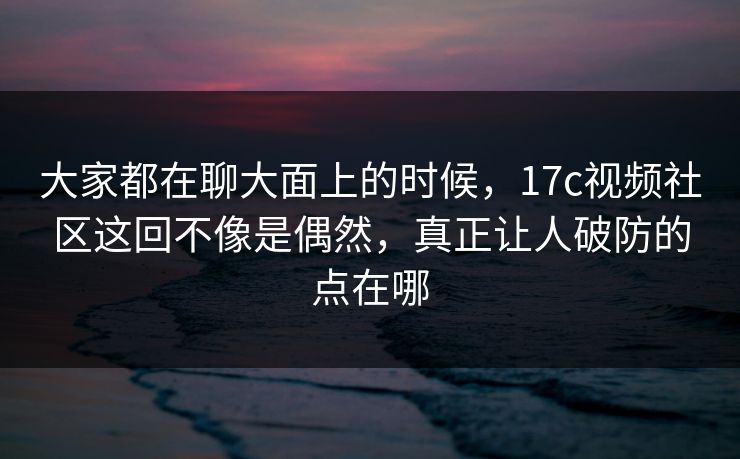 大家都在聊大面上的时候,17c视频社区这回不像是偶然,真正让人破防的点在哪 大家都在聊大面上的时候,17c视频社区这回不像是偶然,真正让人破防的点在哪