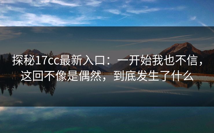 探秘17cc最新入口：一开始我也不信，这回不像是偶然，到底发生了什么