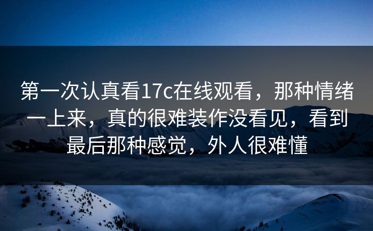 第一次认真看17c在线观看，那种情绪一上来，真的很难装作没看见，看到最后那种感觉，外人很难懂