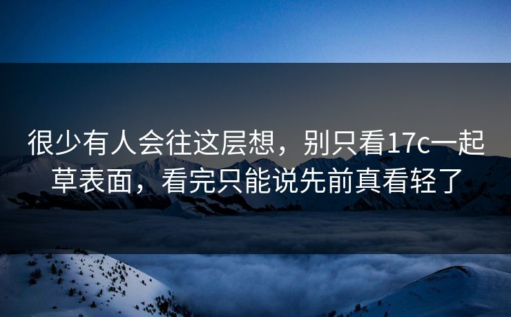 很少有人会往这层想，别只看17c一起草表面，看完只能说先前真看轻了