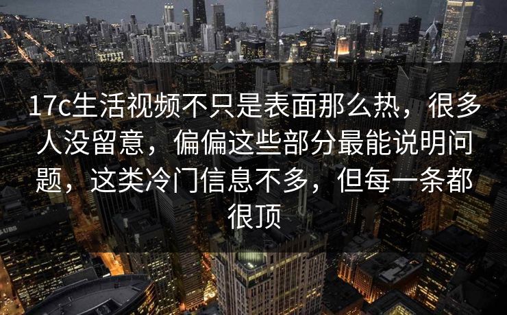 17c生活视频不只是表面那么热，很多人没留意，偏偏这些部分最能说明问题，这类冷门信息不多，但每一条都很顶