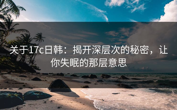 关于17c日韩：揭开深层次的秘密，让你失眠的那层意思