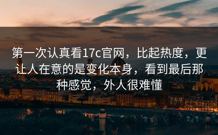 第一次认真看17c官网，比起热度，更让人在意的是变化本身，看到最后那种感觉，外人很难懂