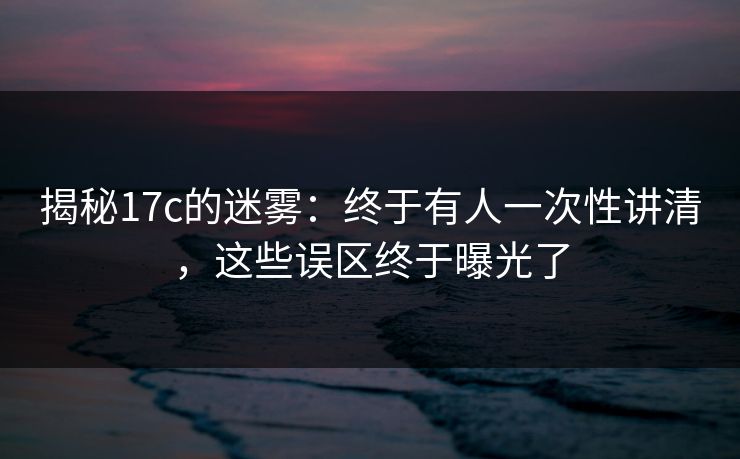 揭秘17c的迷雾：终于有人一次性讲清，这些误区终于曝光了