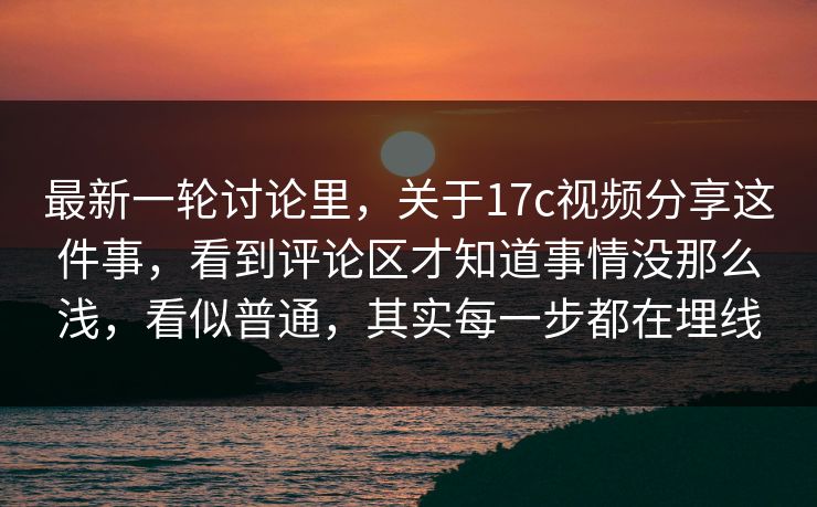 最新一轮讨论里，关于17c视频分享这件事，看到评论区才知道事情没那么浅，看似普通，其实每一步都在埋线