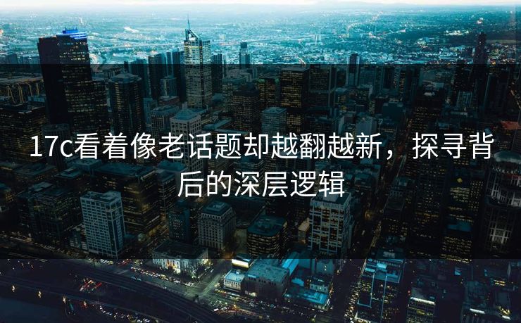 17c看着像老话题却越翻越新，探寻背后的深层逻辑