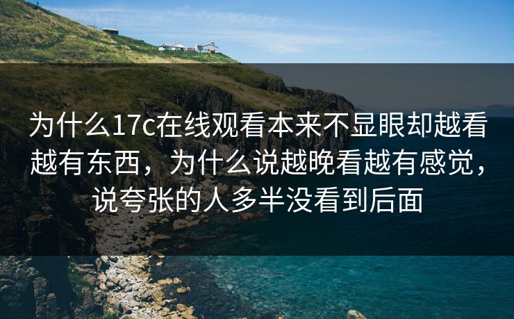 为什么17c在线观看本来不显眼却越看越有东西，为什么说越晚看越有感觉，说夸张的人多半没看到后面