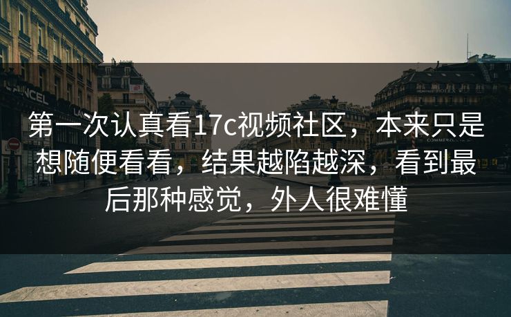 第一次认真看17c视频社区，本来只是想随便看看，结果越陷越深，看到最后那种感觉，外人很难懂