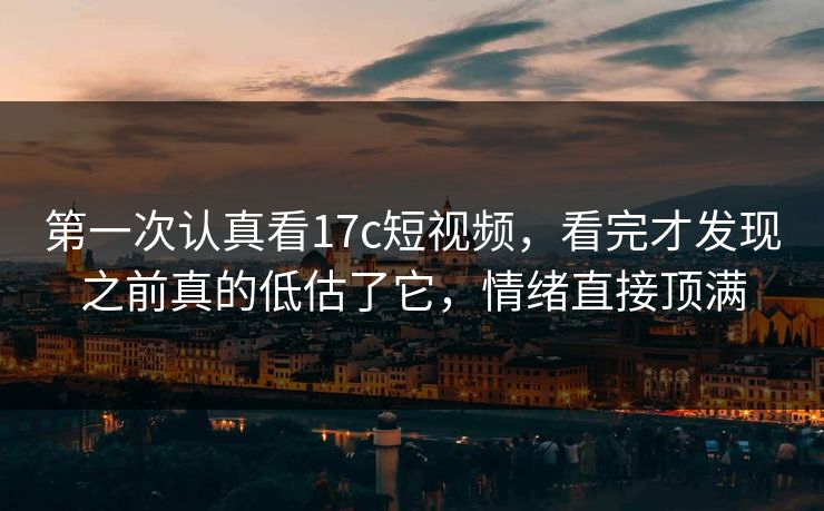 第一次认真看17c短视频，看完才发现之前真的低估了它，情绪直接顶满