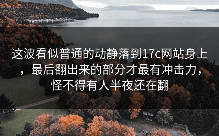 这波看似普通的动静落到17c网站身上，最后翻出来的部分才最有冲击力，怪不得有人半夜还在翻