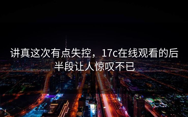 讲真这次有点失控，17c在线观看的后半段让人惊叹不已