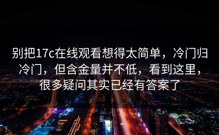 别把17c在线观看想得太简单，冷门归冷门，但含金量并不低，看到这里，很多疑问其实已经有答案了