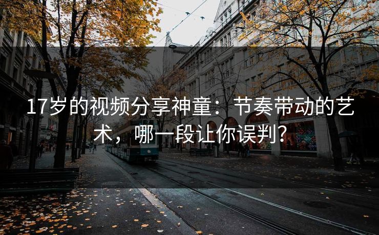 17岁的视频分享神童：节奏带动的艺术，哪一段让你误判？