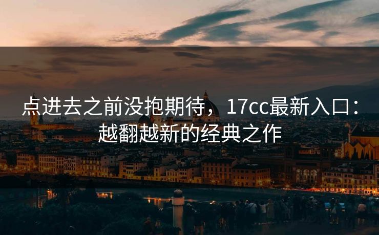 点进去之前没抱期待，17cc最新入口：越翻越新的经典之作