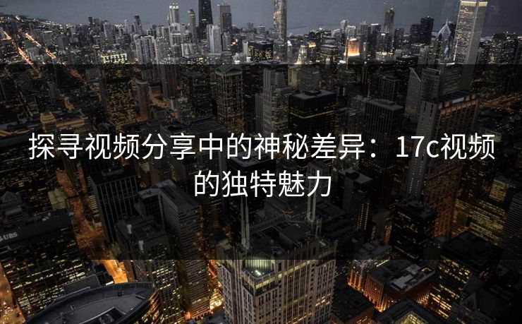 探寻视频分享中的神秘差异：17c视频的独特魅力