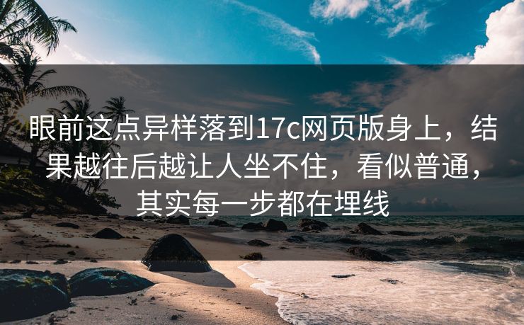 眼前这点异样落到17c网页版身上，结果越往后越让人坐不住，看似普通，其实每一步都在埋线