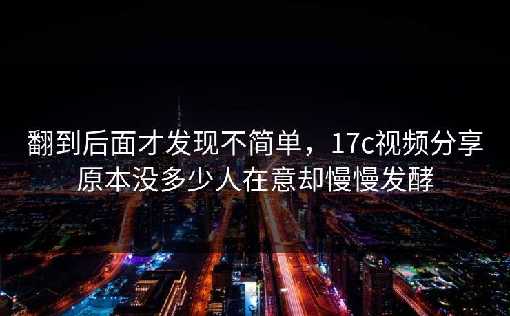 翻到后面才发现不简单，17c视频分享原本没多少人在意却慢慢发酵