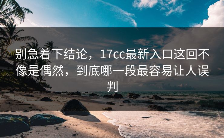 别急着下结论，17cc最新入口这回不像是偶然，到底哪一段最容易让人误判