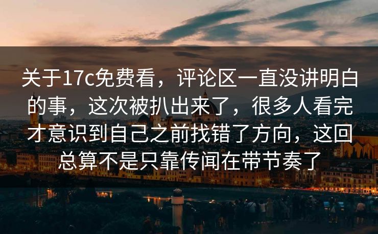 关于17c免费看，评论区一直没讲明白的事，这次被扒出来了，很多人看完才意识到自己之前找错了方向，这回总算不是只靠传闻在带节奏了