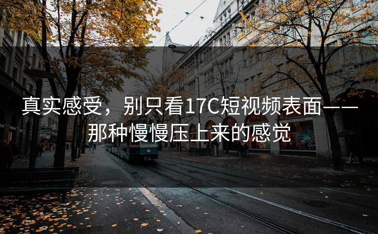 真实感受，别只看17C短视频表面——那种慢慢压上来的感觉