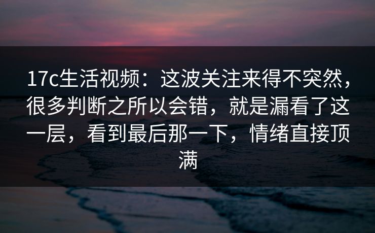 17c生活视频：这波关注来得不突然，很多判断之所以会错，就是漏看了这一层，看到最后那一下，情绪直接顶满