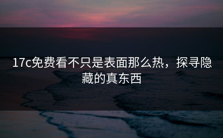 17c免费看不只是表面那么热，探寻隐藏的真东西