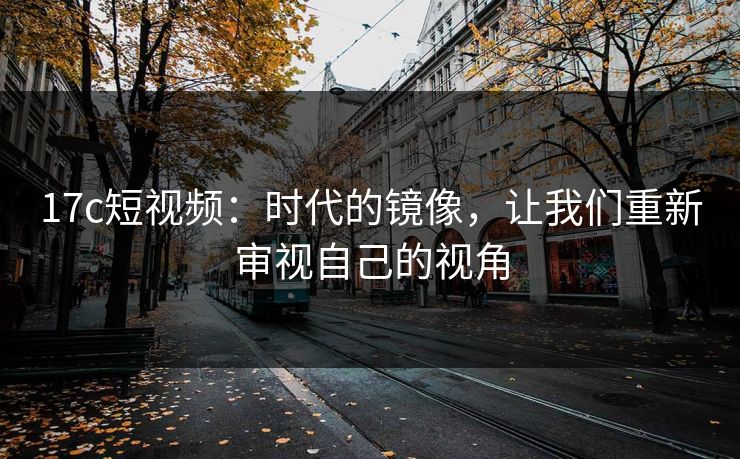 17c短视频：时代的镜像，让我们重新审视自己的视角