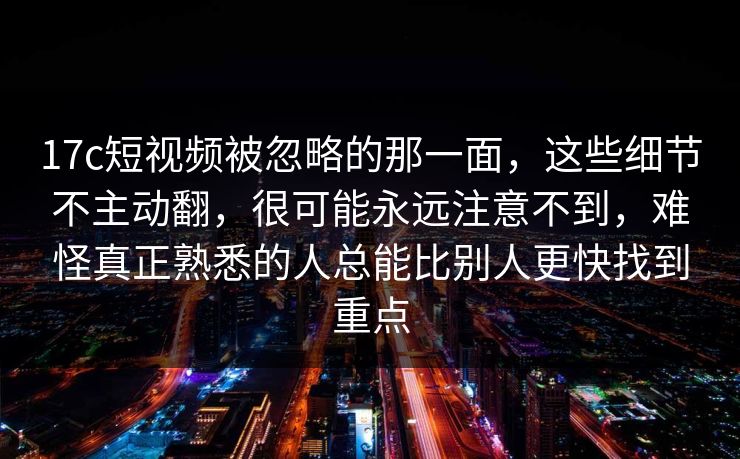 17c短视频被忽略的那一面，这些细节不主动翻，很可能永远注意不到，难怪真正熟悉的人总能比别人更快找到重点