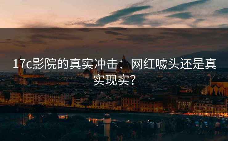 17c影院的真实冲击：网红噱头还是真实现实？