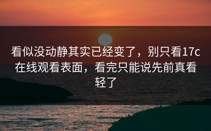 看似没动静其实已经变了，别只看17c在线观看表面，看完只能说先前真看轻了