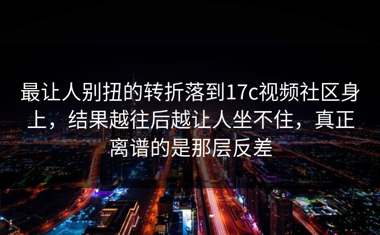 最让人别扭的转折落到17c视频社区身上，结果越往后越让人坐不住，真正离谱的是那层反差