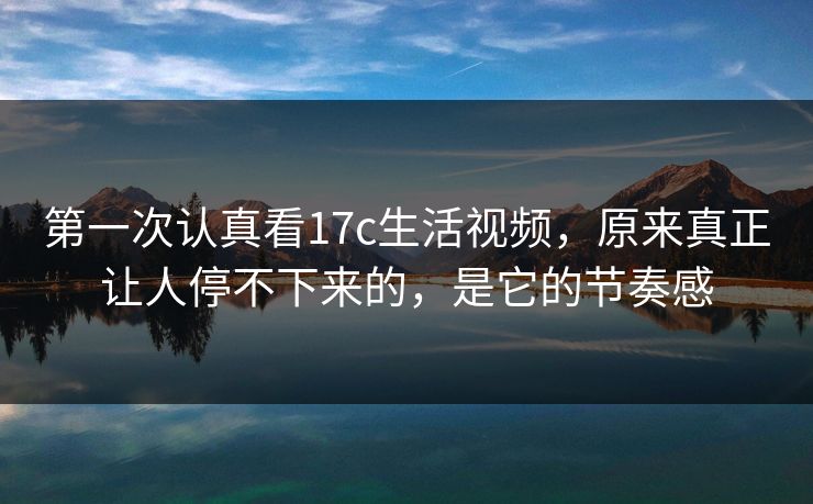 第一次认真看17c生活视频，原来真正让人停不下来的，是它的节奏感