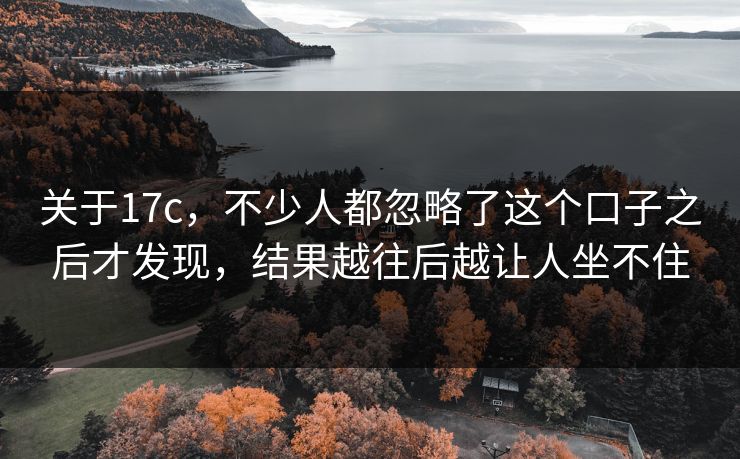 关于17c，不少人都忽略了这个口子之后才发现，结果越往后越让人坐不住