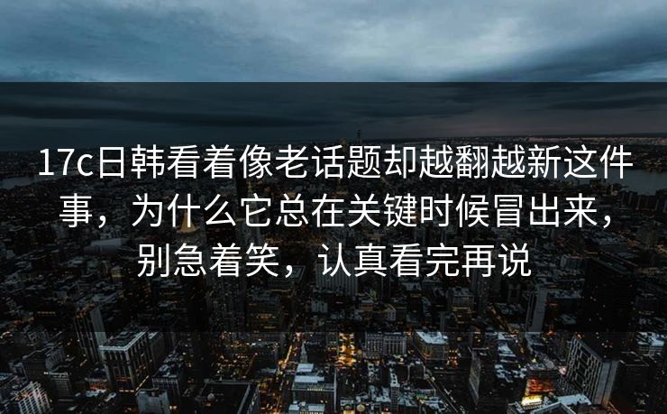 17c日韩看着像老话题却越翻越新这件事，为什么它总在关键时候冒出来，别急着笑，认真看完再说