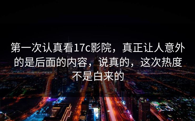 第一次认真看17c影院，真正让人意外的是后面的内容，说真的，这次热度不是白来的
